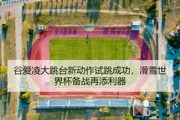 谷爱凌大跳台新动作试跳成功，滑雪世界杯备战再添利器